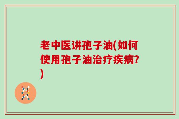 老中医讲孢子油(如何使用孢子油治疗疾病？)