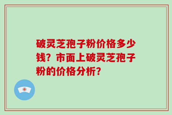 破灵芝孢子粉价格多少钱？市面上破灵芝孢子粉的价格分析？