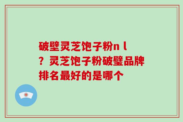 破壁灵芝饱子粉n l？灵芝饱子粉破璧品牌排名最好的是哪个