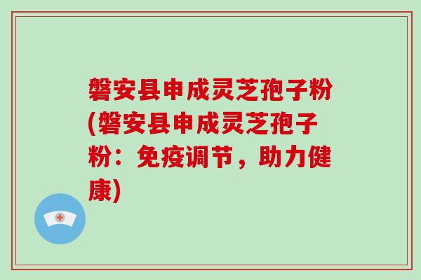 磐安县申成灵芝孢子粉(磐安县申成灵芝孢子粉：免疫调节，助力健康)