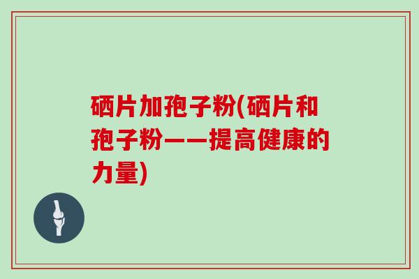 硒片加孢子粉(硒片和孢子粉——提高健康的力量)