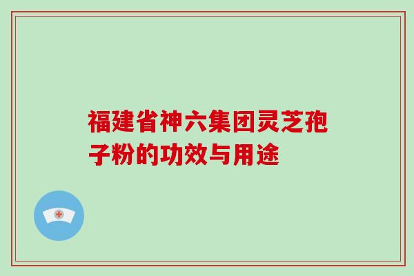 福建省神六集团灵芝孢子粉的功效与用途-第1张图片-灵芝大师 福建省神六集团灵芝孢子粉的功效与用途-第1张图片-灵芝大师