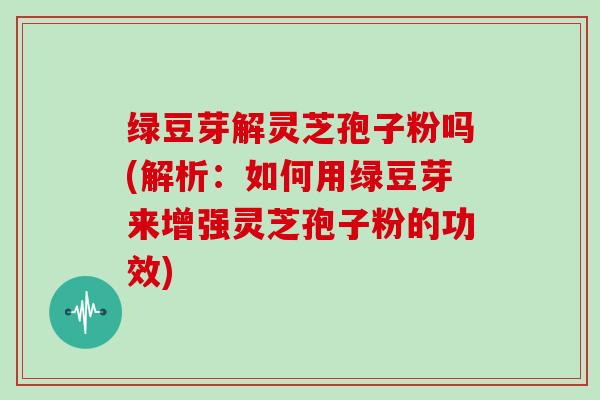绿豆芽解灵芝孢子粉吗(解析：如何用绿豆芽来增强灵芝孢子粉的功效)-第1张图片-灵芝大师