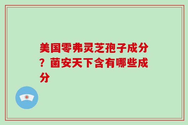 美国零弗灵芝孢子成分?菌安天下含有哪些成分-第1张图片-灵芝大师 美国零弗灵芝孢子成分?菌安天下含有哪些成分-第1张图片-灵芝大师