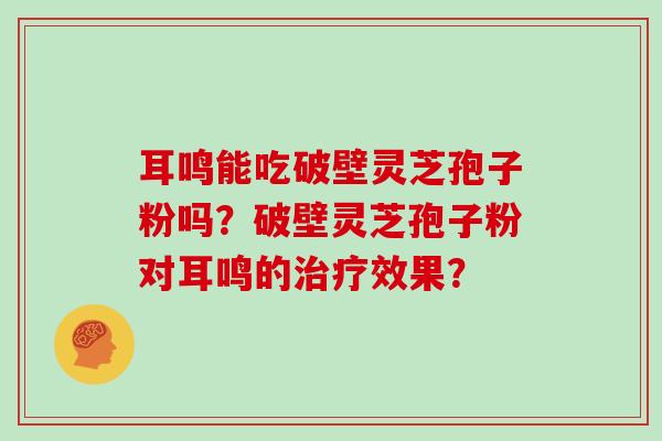 耳鸣能吃破壁灵芝孢子粉吗？破壁灵芝孢子粉对耳鸣的治疗效果？