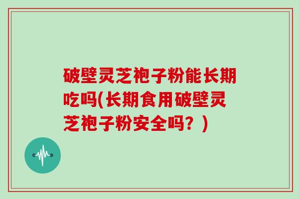破壁灵芝袍子粉能长期吃吗(长期食用破壁灵芝袍子粉安全吗？)