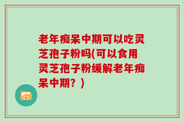 老年痴呆中期可以吃灵芝孢子粉吗(可以食用灵芝孢子粉缓解老年痴呆中期？)