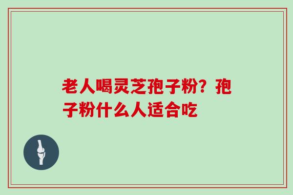 老人喝灵芝孢子粉？孢子粉什么人适合吃