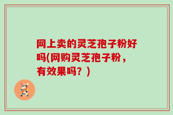 网上卖的灵芝孢子粉好吗(网购灵芝孢子粉,有效果吗?)-第1张图片-灵芝大师 网上卖的灵芝孢子粉好吗(网购灵芝孢子粉,有效果吗?)-第1张图片-灵芝大师
