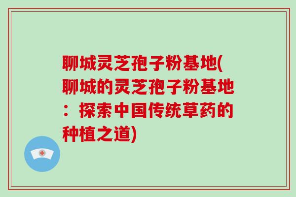 聊城灵芝孢子粉基地(聊城的灵芝孢子粉基地：探索中国传统草药的种植之道)