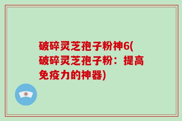 破碎灵芝孢子粉神6(破碎灵芝孢子粉：提高免疫力的神器)