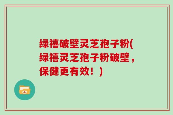 绿禧破壁灵芝孢子粉(绿禧灵芝孢子粉破壁，保健更有效！)