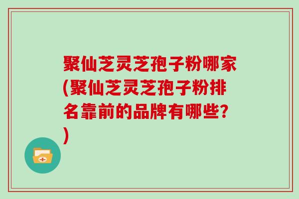 聚仙芝灵芝孢子粉哪家(聚仙芝灵芝孢子粉排名靠前的品牌有哪些？)