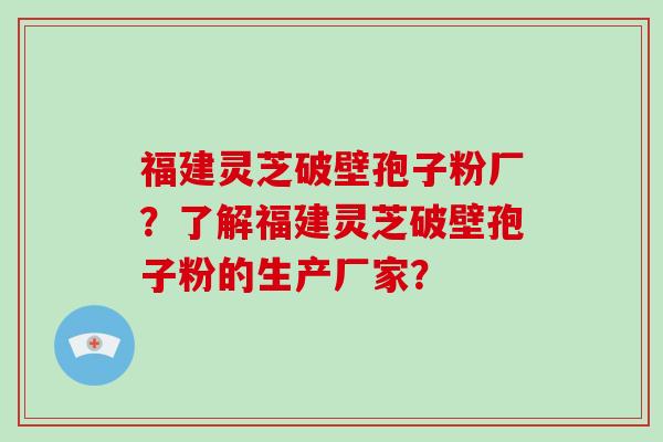 福建灵芝破壁孢子粉厂？了解福建灵芝破壁孢子粉的生产厂家？