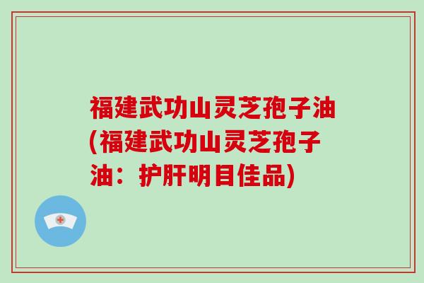 福建武功山灵芝孢子油(福建武功山灵芝孢子油：护肝明目佳品)