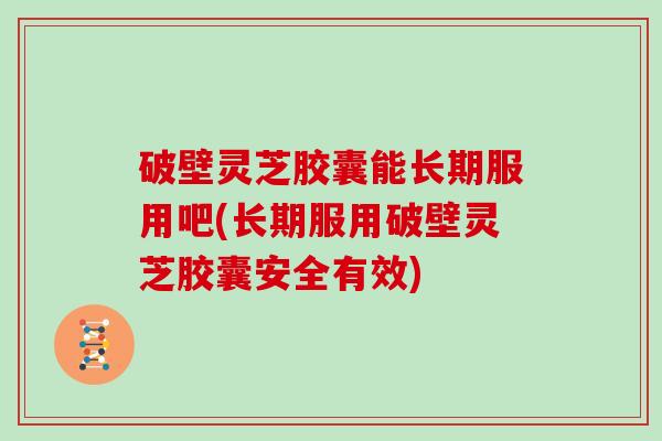 破壁灵芝胶囊能长期服用吧(长期服用破壁灵芝胶囊安全有效)