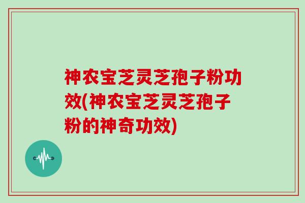神农宝芝灵芝孢子粉功效(神农宝芝灵芝孢子粉的神奇功效)