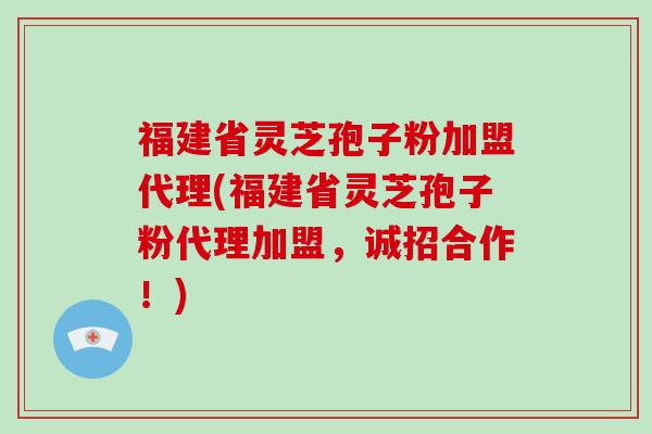 福建省灵芝孢子粉加盟代理(福建省灵芝孢子粉代理加盟，诚招合作！)