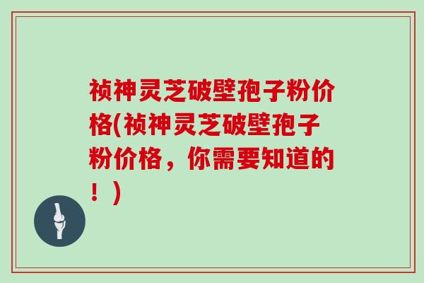 祯神灵芝破壁孢子粉价格(祯神灵芝破壁孢子粉价格，你需要知道的！)