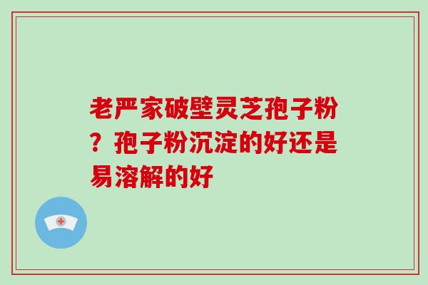 老严家破壁灵芝孢子粉？孢子粉沉淀的好还是易溶解的好