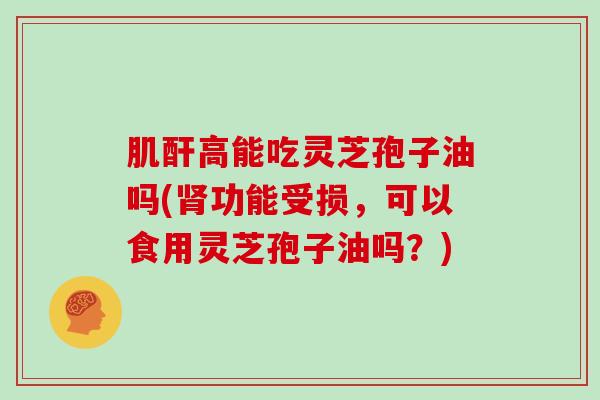 肌酐高能吃灵芝孢子油吗(肾功能受损，可以食用灵芝孢子油吗？)