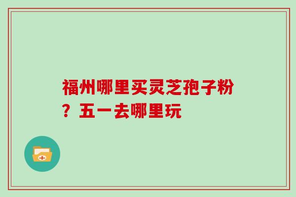 福州哪里买灵芝孢子粉？五一去哪里玩