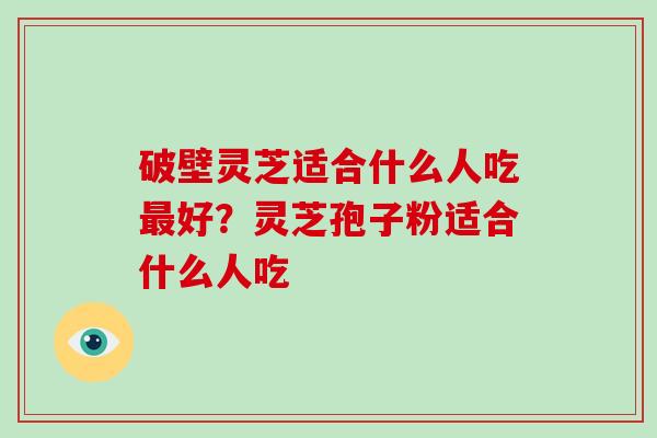 破壁灵芝适合什么人吃最好？灵芝孢子粉适合什么人吃
