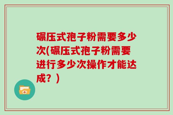 碾压式孢子粉需要多少次(碾压式孢子粉需要进行多少次操作才能达成？)
