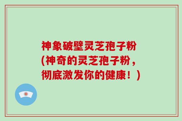 神象破壁灵芝孢子粉 (神奇的灵芝孢子粉，彻底激发你的健康！)