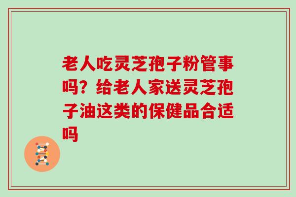 老人吃灵芝孢子粉管事吗？给老人家送灵芝孢子油这类的保健品合适吗-第1张图片-灵芝大师