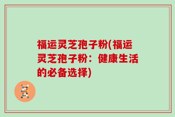 福运灵芝孢子粉(福运灵芝孢子粉：健康生活的必备选择)