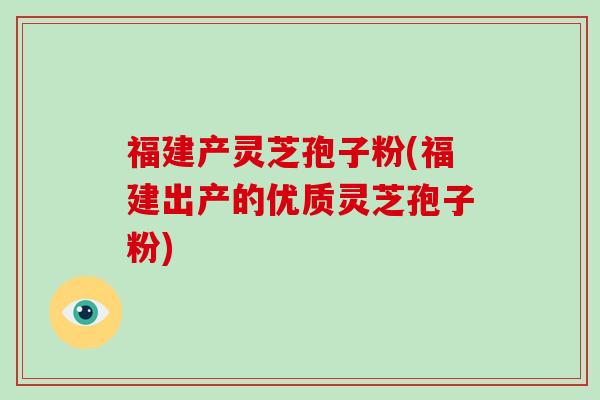 福建产灵芝孢子粉(福建出产的优质灵芝孢子粉)