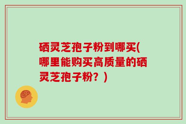 硒灵芝孢子粉到哪买(哪里能购买高质量的硒灵芝孢子粉？)