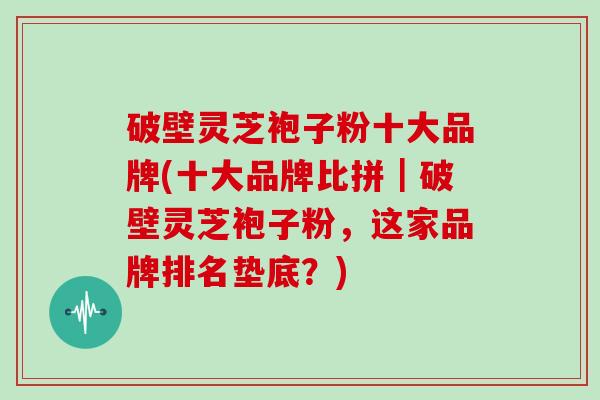 破壁灵芝袍子粉十大品牌(十大品牌比拼｜破壁灵芝袍子粉，这家品牌排名垫底？)