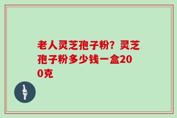 老人灵芝孢子粉？灵芝孢子粉多少钱一盒200克