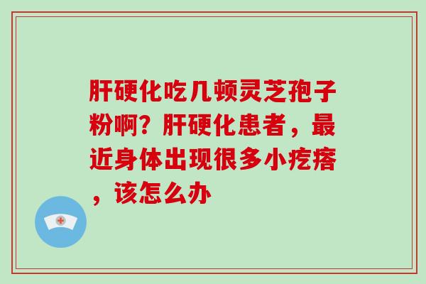 肝硬化吃几顿灵芝孢子粉啊？肝硬化患者，最近身体出现很多小疙瘩，该怎么办