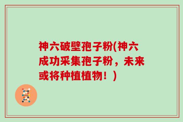 神六破壁孢子粉(神六成功采集孢子粉，未来或将种植植物！)