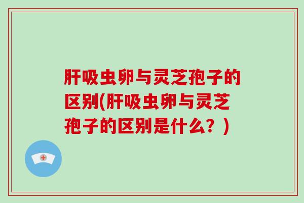 肝吸虫卵与灵芝孢子的区别(肝吸虫卵与灵芝孢子的区别是什么？)