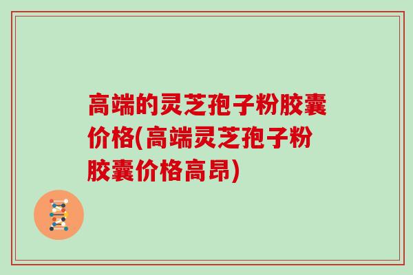 高端的灵芝孢子粉胶囊价格(高端灵芝孢子粉胶囊价格高昂)