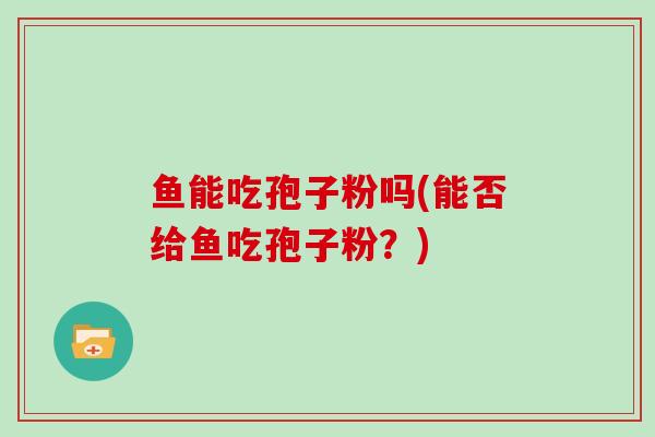 鱼能吃孢子粉吗(能否给鱼吃孢子粉？)