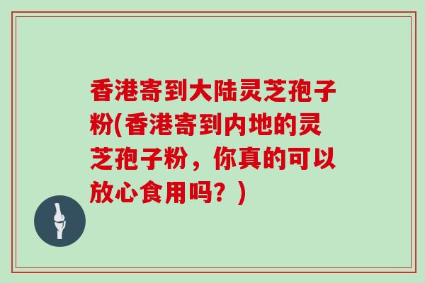 香港寄到大陆灵芝孢子粉(香港寄到内地的灵芝孢子粉，你真的可以放心食用吗？)
