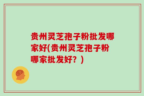 贵州灵芝孢子粉批发哪家好(贵州灵芝孢子粉哪家批发好？)