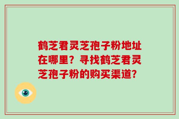 鹤芝君灵芝孢子粉地址在哪里?寻找鹤芝君灵芝孢子粉的购买渠道?-第1张图片-灵芝大师 鹤芝君灵芝孢子粉地址在哪里?寻找鹤芝君灵芝孢子粉的购买渠道?-第1张图片-灵芝大师