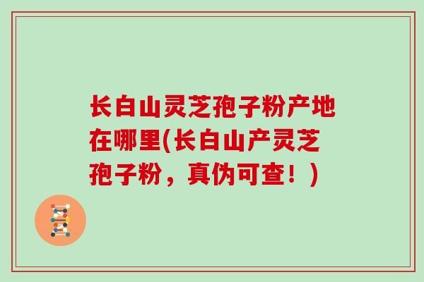 长白山灵芝孢子粉产地在哪里(长白山产灵芝孢子粉，真伪可查！)
