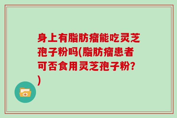 身上有脂肪瘤能吃灵芝孢子粉吗(脂肪瘤患者可否食用灵芝孢子粉？)