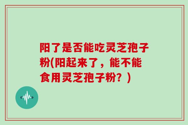 阳了是否能吃灵芝孢子粉(阳起来了，能不能食用灵芝孢子粉？)
