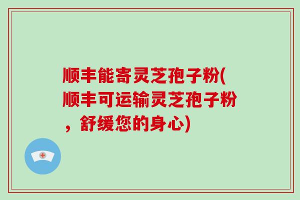 顺丰能寄灵芝孢子粉(顺丰可运输灵芝孢子粉，舒缓您的身心)