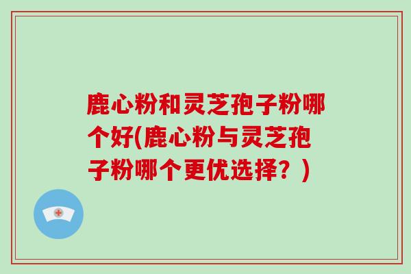 鹿心粉和灵芝孢子粉哪个好(鹿心粉与灵芝孢子粉哪个更优选择？)