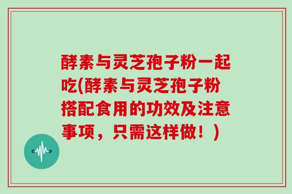 酵素与灵芝孢子粉一起吃(酵素与灵芝孢子粉搭配食用的功效及注意事项，只需这样做！)