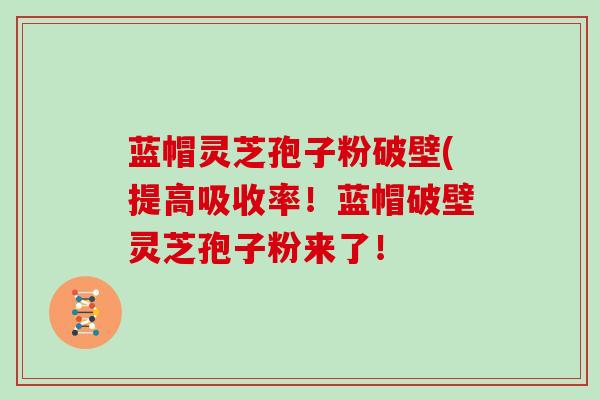 蓝帽灵芝孢子粉破壁(提高吸收率！蓝帽破壁灵芝孢子粉来了！